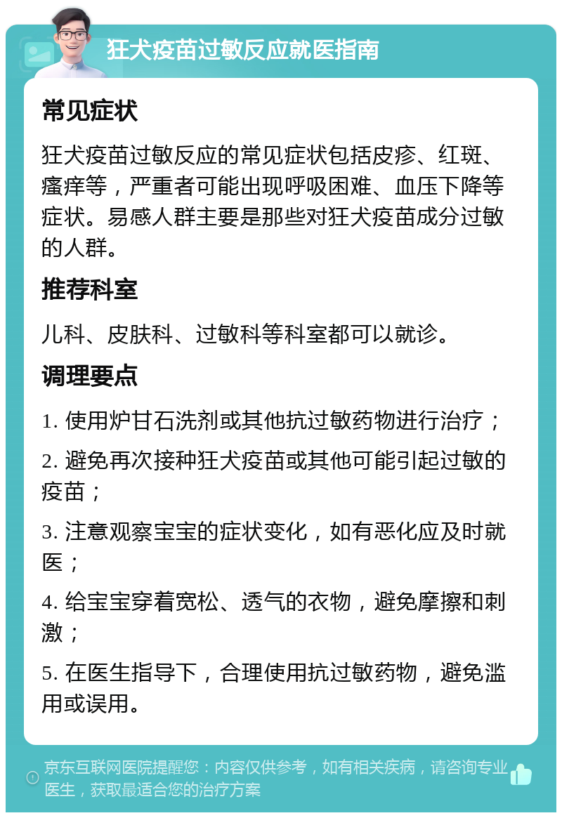 狂犬疫苗过敏反应就医指南 常见症状 狂犬疫苗过敏反应的常见症状包括皮疹、红斑、瘙痒等，严重者可能出现呼吸困难、血压下降等症状。易感人群主要是那些对狂犬疫苗成分过敏的人群。 推荐科室 儿科、皮肤科、过敏科等科室都可以就诊。 调理要点 1. 使用炉甘石洗剂或其他抗过敏药物进行治疗； 2. 避免再次接种狂犬疫苗或其他可能引起过敏的疫苗； 3. 注意观察宝宝的症状变化，如有恶化应及时就医； 4. 给宝宝穿着宽松、透气的衣物，避免摩擦和刺激； 5. 在医生指导下，合理使用抗过敏药物，避免滥用或误用。