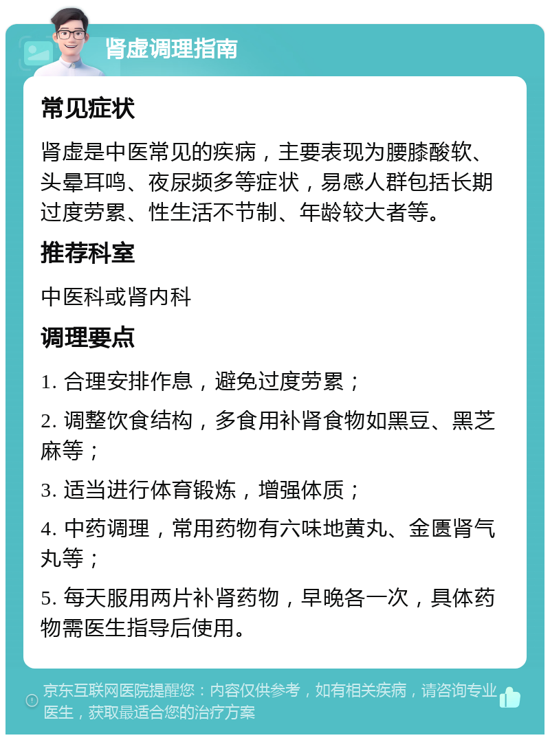 肾虚调理指南 常见症状 肾虚是中医常见的疾病，主要表现为腰膝酸软、头晕耳鸣、夜尿频多等症状，易感人群包括长期过度劳累、性生活不节制、年龄较大者等。 推荐科室 中医科或肾内科 调理要点 1. 合理安排作息，避免过度劳累； 2. 调整饮食结构，多食用补肾食物如黑豆、黑芝麻等； 3. 适当进行体育锻炼，增强体质； 4. 中药调理，常用药物有六味地黄丸、金匮肾气丸等； 5. 每天服用两片补肾药物，早晚各一次，具体药物需医生指导后使用。