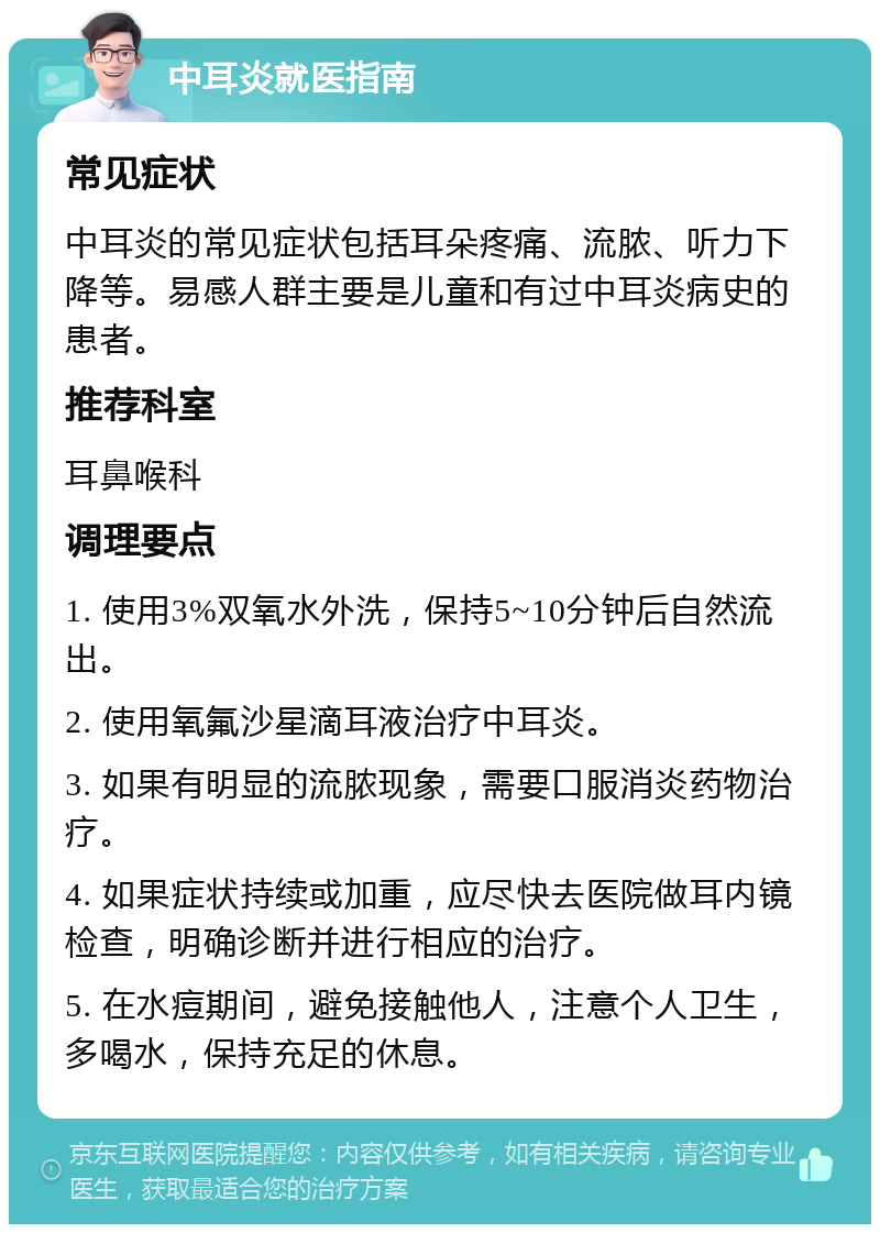 中耳炎就医指南 常见症状 中耳炎的常见症状包括耳朵疼痛、流脓、听力下降等。易感人群主要是儿童和有过中耳炎病史的患者。 推荐科室 耳鼻喉科 调理要点 1. 使用3%双氧水外洗，保持5~10分钟后自然流出。 2. 使用氧氟沙星滴耳液治疗中耳炎。 3. 如果有明显的流脓现象，需要口服消炎药物治疗。 4. 如果症状持续或加重，应尽快去医院做耳内镜检查，明确诊断并进行相应的治疗。 5. 在水痘期间，避免接触他人，注意个人卫生，多喝水，保持充足的休息。