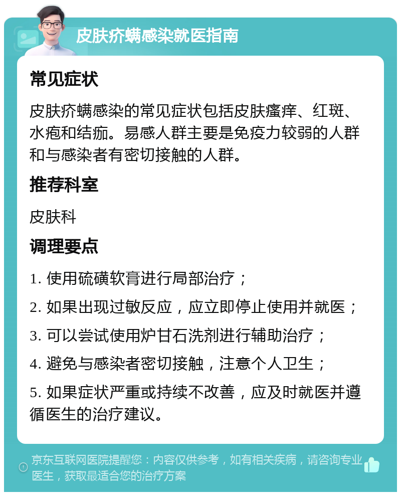 皮肤疥螨感染就医指南 常见症状 皮肤疥螨感染的常见症状包括皮肤瘙痒、红斑、水疱和结痂。易感人群主要是免疫力较弱的人群和与感染者有密切接触的人群。 推荐科室 皮肤科 调理要点 1. 使用硫磺软膏进行局部治疗； 2. 如果出现过敏反应，应立即停止使用并就医； 3. 可以尝试使用炉甘石洗剂进行辅助治疗； 4. 避免与感染者密切接触，注意个人卫生； 5. 如果症状严重或持续不改善，应及时就医并遵循医生的治疗建议。