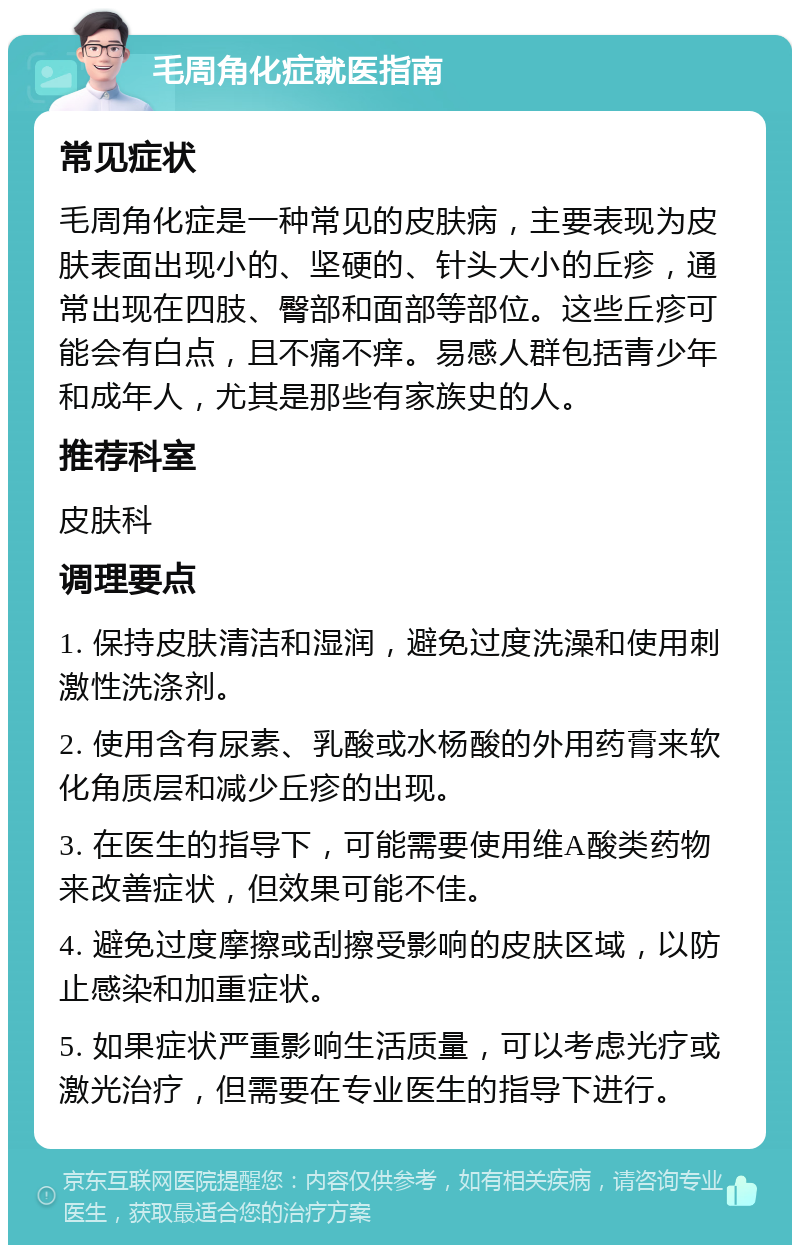 毛周角化症就医指南 常见症状 毛周角化症是一种常见的皮肤病，主要表现为皮肤表面出现小的、坚硬的、针头大小的丘疹，通常出现在四肢、臀部和面部等部位。这些丘疹可能会有白点，且不痛不痒。易感人群包括青少年和成年人，尤其是那些有家族史的人。 推荐科室 皮肤科 调理要点 1. 保持皮肤清洁和湿润，避免过度洗澡和使用刺激性洗涤剂。 2. 使用含有尿素、乳酸或水杨酸的外用药膏来软化角质层和减少丘疹的出现。 3. 在医生的指导下，可能需要使用维A酸类药物来改善症状，但效果可能不佳。 4. 避免过度摩擦或刮擦受影响的皮肤区域，以防止感染和加重症状。 5. 如果症状严重影响生活质量，可以考虑光疗或激光治疗，但需要在专业医生的指导下进行。