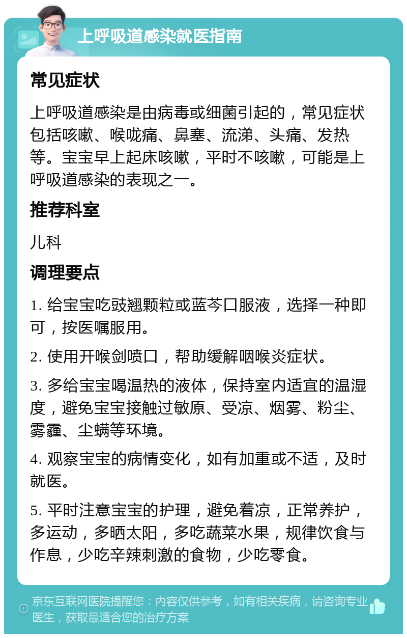 上呼吸道感染就医指南 常见症状 上呼吸道感染是由病毒或细菌引起的，常见症状包括咳嗽、喉咙痛、鼻塞、流涕、头痛、发热等。宝宝早上起床咳嗽，平时不咳嗽，可能是上呼吸道感染的表现之一。 推荐科室 儿科 调理要点 1. 给宝宝吃豉翘颗粒或蓝芩口服液，选择一种即可，按医嘱服用。 2. 使用开喉剑喷口，帮助缓解咽喉炎症状。 3. 多给宝宝喝温热的液体，保持室内适宜的温湿度，避免宝宝接触过敏原、受凉、烟雾、粉尘、雾霾、尘螨等环境。 4. 观察宝宝的病情变化，如有加重或不适，及时就医。 5. 平时注意宝宝的护理，避免着凉，正常养护，多运动，多晒太阳，多吃蔬菜水果，规律饮食与作息，少吃辛辣刺激的食物，少吃零食。