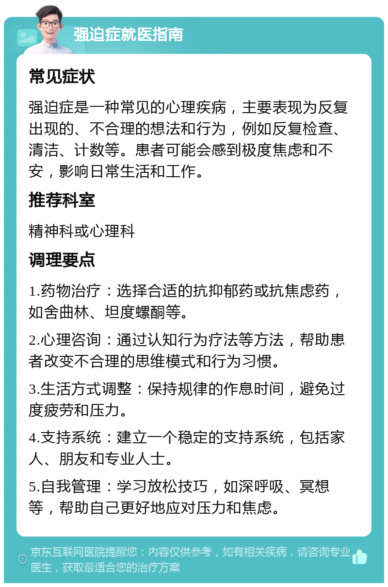 强迫症就医指南 常见症状 强迫症是一种常见的心理疾病，主要表现为反复出现的、不合理的想法和行为，例如反复检查、清洁、计数等。患者可能会感到极度焦虑和不安，影响日常生活和工作。 推荐科室 精神科或心理科 调理要点 1.药物治疗：选择合适的抗抑郁药或抗焦虑药，如舍曲林、坦度螺酮等。 2.心理咨询：通过认知行为疗法等方法，帮助患者改变不合理的思维模式和行为习惯。 3.生活方式调整：保持规律的作息时间，避免过度疲劳和压力。 4.支持系统：建立一个稳定的支持系统，包括家人、朋友和专业人士。 5.自我管理：学习放松技巧，如深呼吸、冥想等，帮助自己更好地应对压力和焦虑。