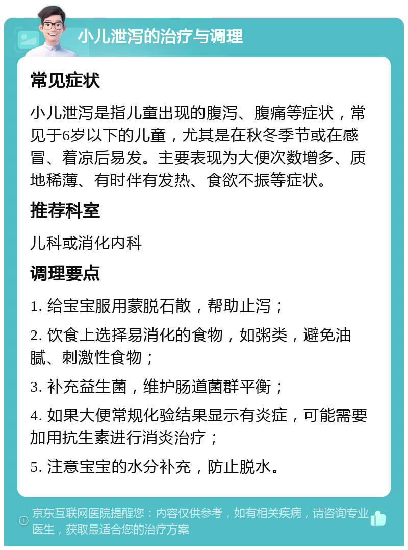 小儿泄泻的治疗与调理 常见症状 小儿泄泻是指儿童出现的腹泻、腹痛等症状，常见于6岁以下的儿童，尤其是在秋冬季节或在感冒、着凉后易发。主要表现为大便次数增多、质地稀薄、有时伴有发热、食欲不振等症状。 推荐科室 儿科或消化内科 调理要点 1. 给宝宝服用蒙脱石散，帮助止泻； 2. 饮食上选择易消化的食物，如粥类，避免油腻、刺激性食物； 3. 补充益生菌，维护肠道菌群平衡； 4. 如果大便常规化验结果显示有炎症，可能需要加用抗生素进行消炎治疗； 5. 注意宝宝的水分补充，防止脱水。