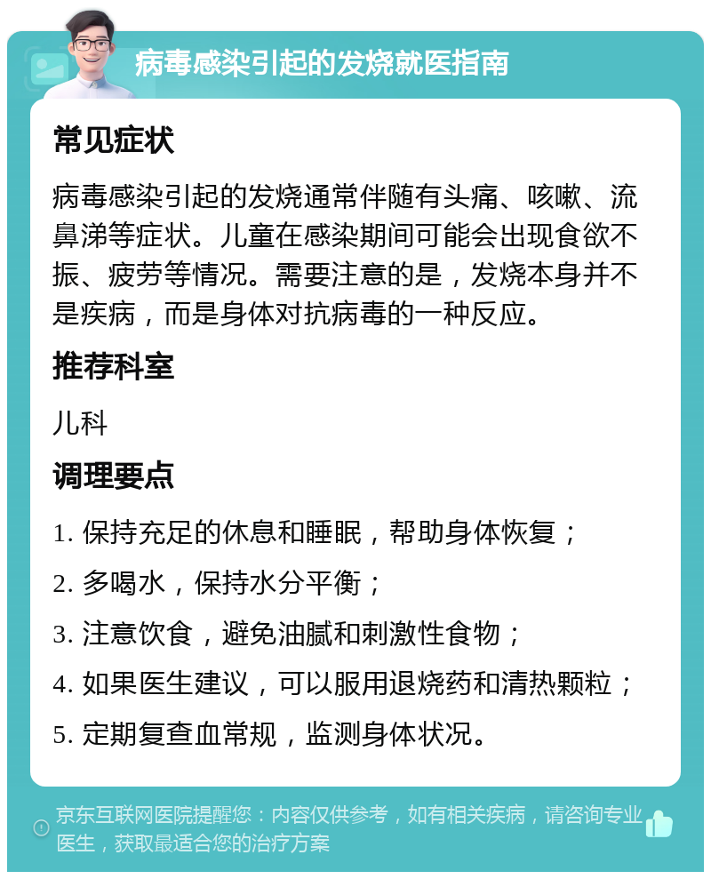 病毒感染引起的发烧就医指南 常见症状 病毒感染引起的发烧通常伴随有头痛、咳嗽、流鼻涕等症状。儿童在感染期间可能会出现食欲不振、疲劳等情况。需要注意的是，发烧本身并不是疾病，而是身体对抗病毒的一种反应。 推荐科室 儿科 调理要点 1. 保持充足的休息和睡眠，帮助身体恢复； 2. 多喝水，保持水分平衡； 3. 注意饮食，避免油腻和刺激性食物； 4. 如果医生建议，可以服用退烧药和清热颗粒； 5. 定期复查血常规，监测身体状况。