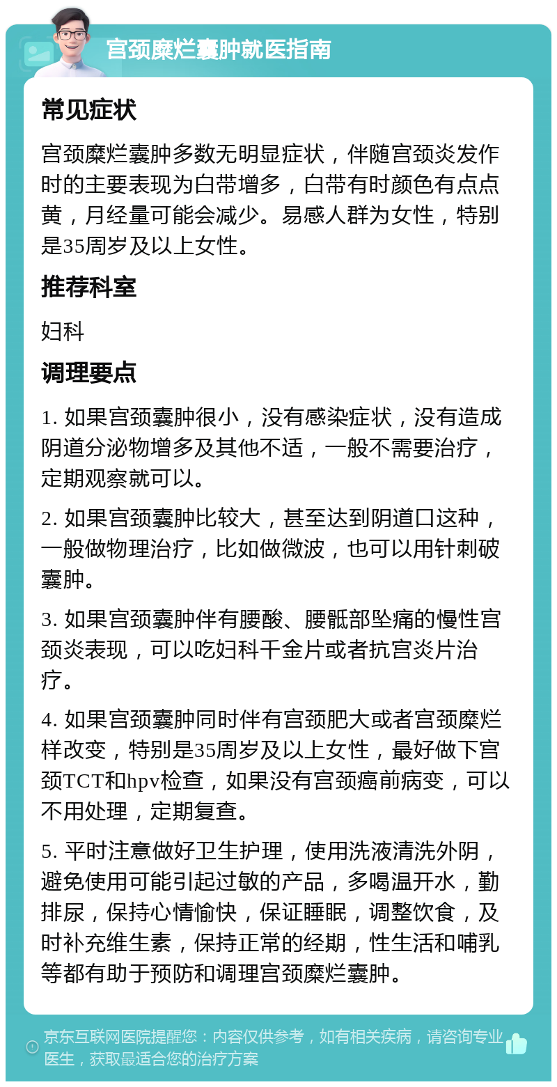 宫颈糜烂囊肿就医指南 常见症状 宫颈糜烂囊肿多数无明显症状，伴随宫颈炎发作时的主要表现为白带增多，白带有时颜色有点点黄，月经量可能会减少。易感人群为女性，特别是35周岁及以上女性。 推荐科室 妇科 调理要点 1. 如果宫颈囊肿很小，没有感染症状，没有造成阴道分泌物增多及其他不适，一般不需要治疗，定期观察就可以。 2. 如果宫颈囊肿比较大，甚至达到阴道口这种，一般做物理治疗，比如做微波，也可以用针刺破囊肿。 3. 如果宫颈囊肿伴有腰酸、腰骶部坠痛的慢性宫颈炎表现，可以吃妇科千金片或者抗宫炎片治疗。 4. 如果宫颈囊肿同时伴有宫颈肥大或者宫颈糜烂样改变，特别是35周岁及以上女性，最好做下宫颈TCT和hpv检查，如果没有宫颈癌前病变，可以不用处理，定期复查。 5. 平时注意做好卫生护理，使用洗液清洗外阴，避免使用可能引起过敏的产品，多喝温开水，勤排尿，保持心情愉快，保证睡眠，调整饮食，及时补充维生素，保持正常的经期，性生活和哺乳等都有助于预防和调理宫颈糜烂囊肿。