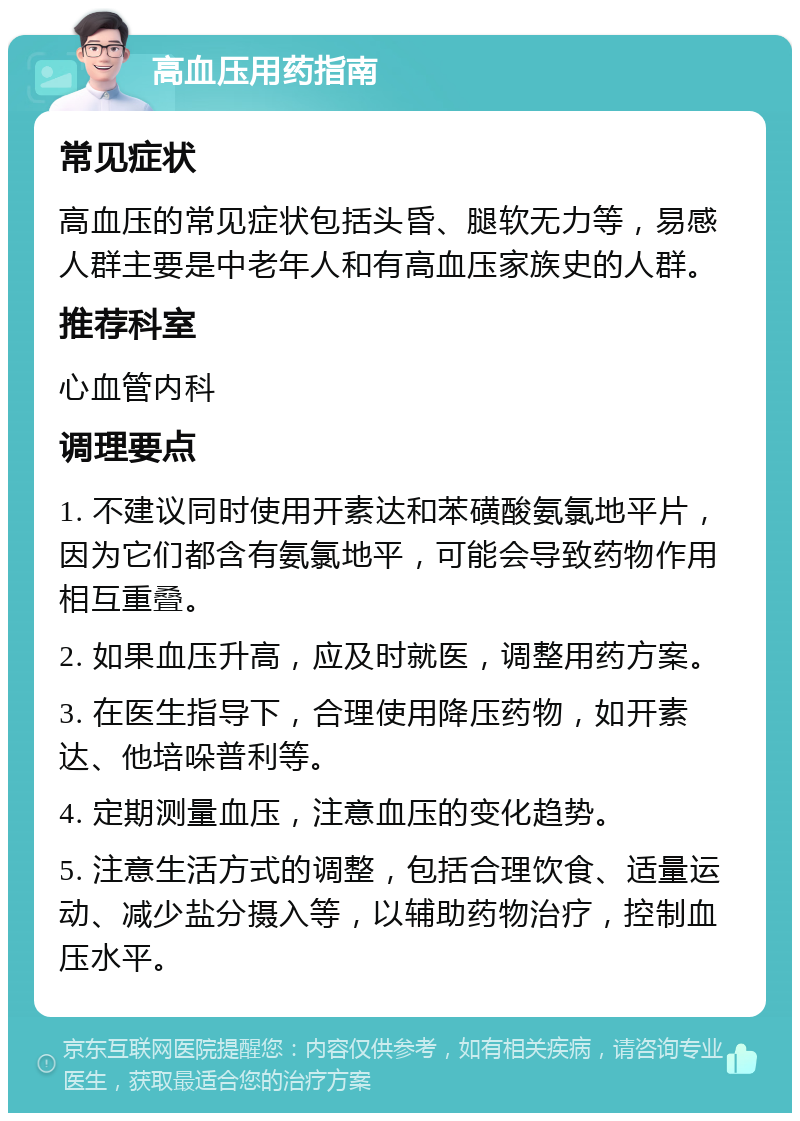 高血压用药指南 常见症状 高血压的常见症状包括头昏、腿软无力等，易感人群主要是中老年人和有高血压家族史的人群。 推荐科室 心血管内科 调理要点 1. 不建议同时使用开素达和苯磺酸氨氯地平片，因为它们都含有氨氯地平，可能会导致药物作用相互重叠。 2. 如果血压升高，应及时就医，调整用药方案。 3. 在医生指导下，合理使用降压药物，如开素达、他培哚普利等。 4. 定期测量血压，注意血压的变化趋势。 5. 注意生活方式的调整，包括合理饮食、适量运动、减少盐分摄入等，以辅助药物治疗，控制血压水平。