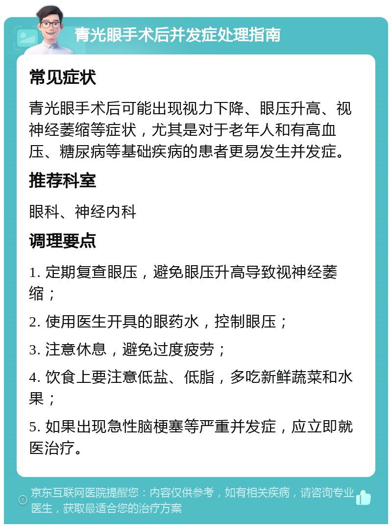 青光眼手术后并发症处理指南 常见症状 青光眼手术后可能出现视力下降、眼压升高、视神经萎缩等症状，尤其是对于老年人和有高血压、糖尿病等基础疾病的患者更易发生并发症。 推荐科室 眼科、神经内科 调理要点 1. 定期复查眼压，避免眼压升高导致视神经萎缩； 2. 使用医生开具的眼药水，控制眼压； 3. 注意休息，避免过度疲劳； 4. 饮食上要注意低盐、低脂，多吃新鲜蔬菜和水果； 5. 如果出现急性脑梗塞等严重并发症，应立即就医治疗。