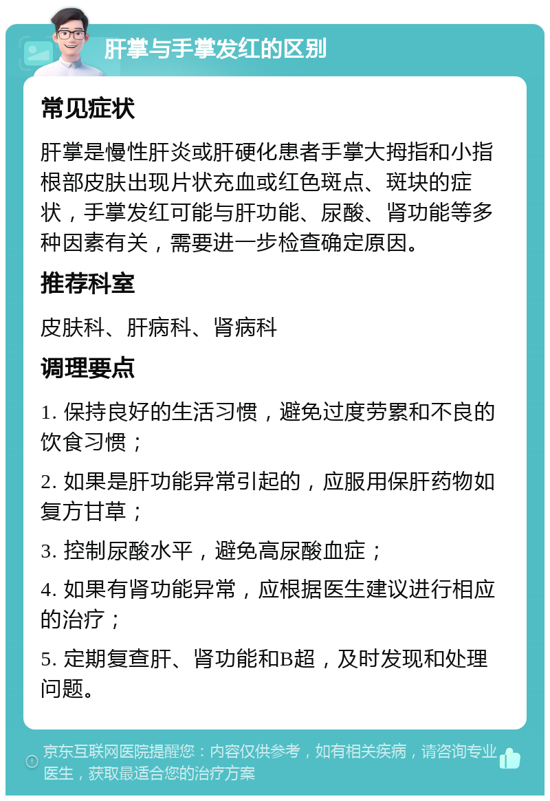 肝掌与手掌发红的区别 常见症状 肝掌是慢性肝炎或肝硬化患者手掌大拇指和小指根部皮肤出现片状充血或红色斑点、斑块的症状，手掌发红可能与肝功能、尿酸、肾功能等多种因素有关，需要进一步检查确定原因。 推荐科室 皮肤科、肝病科、肾病科 调理要点 1. 保持良好的生活习惯，避免过度劳累和不良的饮食习惯； 2. 如果是肝功能异常引起的，应服用保肝药物如复方甘草； 3. 控制尿酸水平，避免高尿酸血症； 4. 如果有肾功能异常，应根据医生建议进行相应的治疗； 5. 定期复查肝、肾功能和B超，及时发现和处理问题。