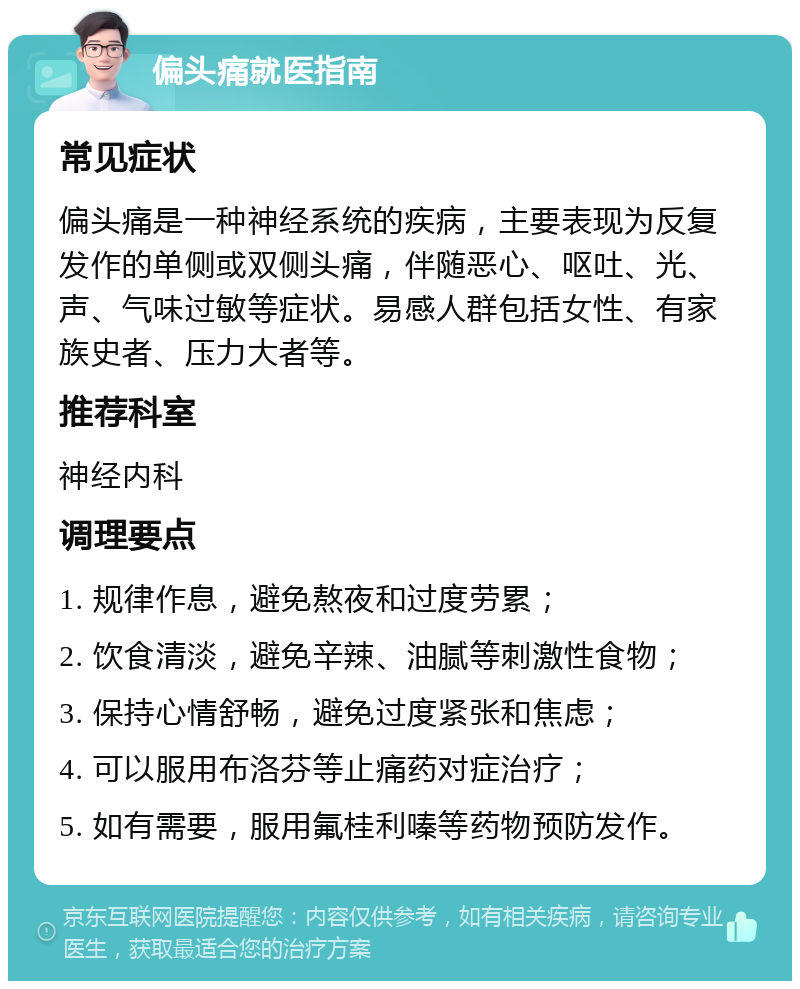 偏头痛就医指南 常见症状 偏头痛是一种神经系统的疾病，主要表现为反复发作的单侧或双侧头痛，伴随恶心、呕吐、光、声、气味过敏等症状。易感人群包括女性、有家族史者、压力大者等。 推荐科室 神经内科 调理要点 1. 规律作息，避免熬夜和过度劳累； 2. 饮食清淡，避免辛辣、油腻等刺激性食物； 3. 保持心情舒畅，避免过度紧张和焦虑； 4. 可以服用布洛芬等止痛药对症治疗； 5. 如有需要，服用氟桂利嗪等药物预防发作。