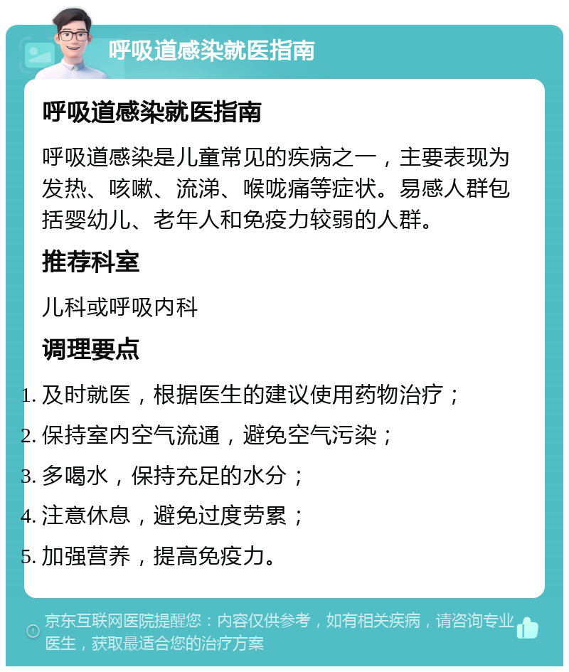 呼吸道感染就医指南 呼吸道感染就医指南 呼吸道感染是儿童常见的疾病之一，主要表现为发热、咳嗽、流涕、喉咙痛等症状。易感人群包括婴幼儿、老年人和免疫力较弱的人群。 推荐科室 儿科或呼吸内科 调理要点 及时就医，根据医生的建议使用药物治疗； 保持室内空气流通，避免空气污染； 多喝水，保持充足的水分； 注意休息，避免过度劳累； 加强营养，提高免疫力。