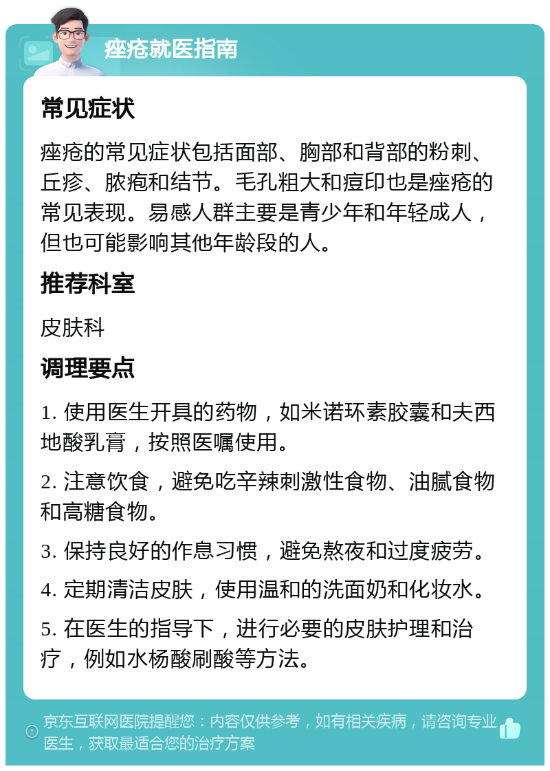 痤疮就医指南 常见症状 痤疮的常见症状包括面部、胸部和背部的粉刺、丘疹、脓疱和结节。毛孔粗大和痘印也是痤疮的常见表现。易感人群主要是青少年和年轻成人，但也可能影响其他年龄段的人。 推荐科室 皮肤科 调理要点 1. 使用医生开具的药物，如米诺环素胶囊和夫西地酸乳膏，按照医嘱使用。 2. 注意饮食，避免吃辛辣刺激性食物、油腻食物和高糖食物。 3. 保持良好的作息习惯，避免熬夜和过度疲劳。 4. 定期清洁皮肤，使用温和的洗面奶和化妆水。 5. 在医生的指导下，进行必要的皮肤护理和治疗，例如水杨酸刷酸等方法。