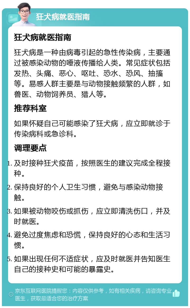 狂犬病就医指南 狂犬病就医指南 狂犬病是一种由病毒引起的急性传染病，主要通过被感染动物的唾液传播给人类。常见症状包括发热、头痛、恶心、呕吐、恐水、恐风、抽搐等。易感人群主要是与动物接触频繁的人群，如兽医、动物饲养员、猎人等。 推荐科室 如果怀疑自己可能感染了狂犬病，应立即就诊于传染病科或急诊科。 调理要点 及时接种狂犬疫苗，按照医生的建议完成全程接种。 保持良好的个人卫生习惯，避免与感染动物接触。 如果被动物咬伤或抓伤，应立即清洗伤口，并及时就医。 避免过度焦虑和恐慌，保持良好的心态和生活习惯。 如果出现任何不适症状，应及时就医并告知医生自己的接种史和可能的暴露史。