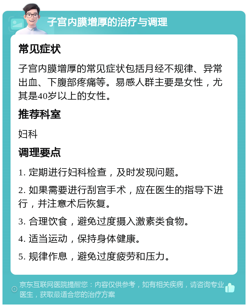 子宫内膜增厚的治疗与调理 常见症状 子宫内膜增厚的常见症状包括月经不规律、异常出血、下腹部疼痛等。易感人群主要是女性，尤其是40岁以上的女性。 推荐科室 妇科 调理要点 1. 定期进行妇科检查，及时发现问题。 2. 如果需要进行刮宫手术，应在医生的指导下进行，并注意术后恢复。 3. 合理饮食，避免过度摄入激素类食物。 4. 适当运动，保持身体健康。 5. 规律作息，避免过度疲劳和压力。