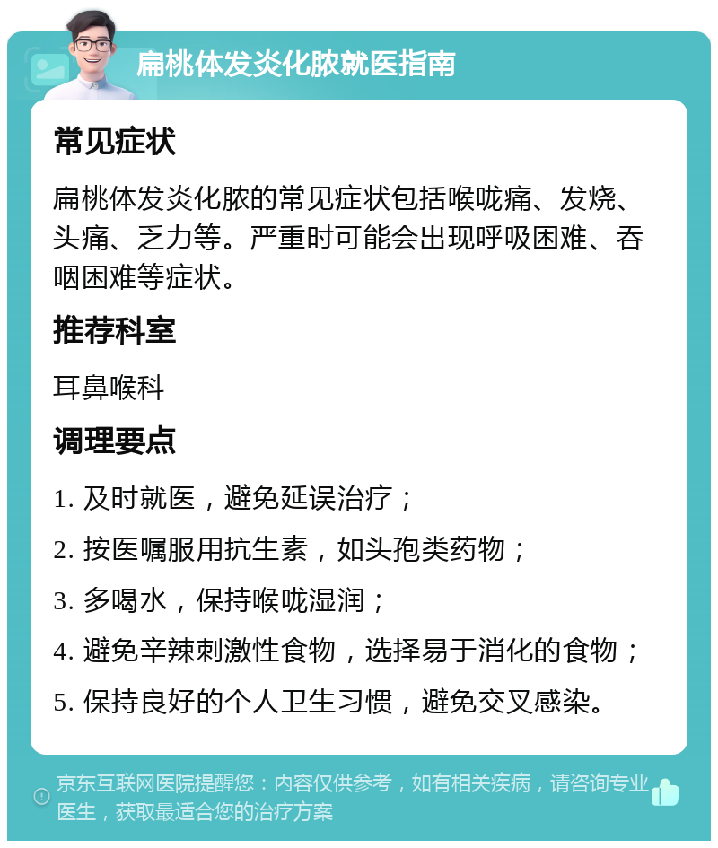 扁桃体发炎化脓就医指南 常见症状 扁桃体发炎化脓的常见症状包括喉咙痛、发烧、头痛、乏力等。严重时可能会出现呼吸困难、吞咽困难等症状。 推荐科室 耳鼻喉科 调理要点 1. 及时就医，避免延误治疗； 2. 按医嘱服用抗生素，如头孢类药物； 3. 多喝水，保持喉咙湿润； 4. 避免辛辣刺激性食物，选择易于消化的食物； 5. 保持良好的个人卫生习惯，避免交叉感染。