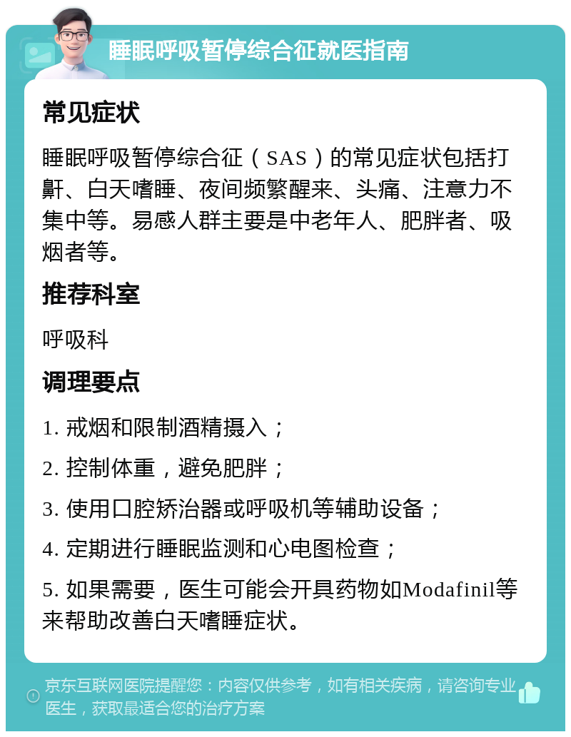 睡眠呼吸暂停综合征就医指南 常见症状 睡眠呼吸暂停综合征（SAS）的常见症状包括打鼾、白天嗜睡、夜间频繁醒来、头痛、注意力不集中等。易感人群主要是中老年人、肥胖者、吸烟者等。 推荐科室 呼吸科 调理要点 1. 戒烟和限制酒精摄入； 2. 控制体重，避免肥胖； 3. 使用口腔矫治器或呼吸机等辅助设备； 4. 定期进行睡眠监测和心电图检查； 5. 如果需要，医生可能会开具药物如Modafinil等来帮助改善白天嗜睡症状。