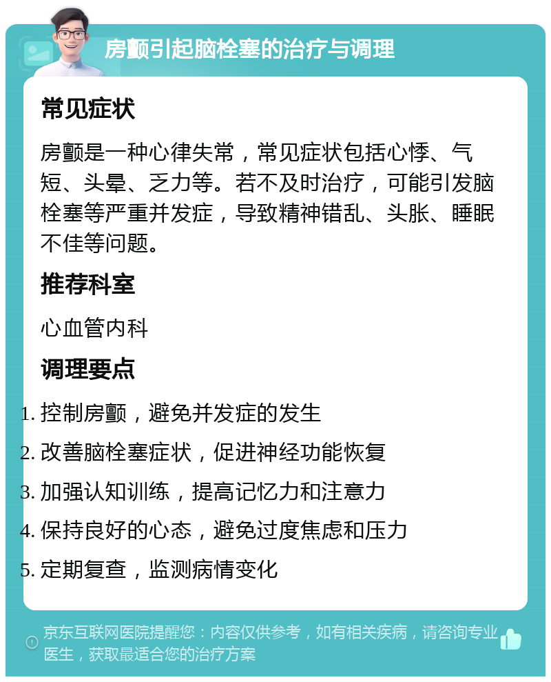 房颤引起脑栓塞的治疗与调理 常见症状 房颤是一种心律失常，常见症状包括心悸、气短、头晕、乏力等。若不及时治疗，可能引发脑栓塞等严重并发症，导致精神错乱、头胀、睡眠不佳等问题。 推荐科室 心血管内科 调理要点 控制房颤，避免并发症的发生 改善脑栓塞症状，促进神经功能恢复 加强认知训练，提高记忆力和注意力 保持良好的心态，避免过度焦虑和压力 定期复查，监测病情变化