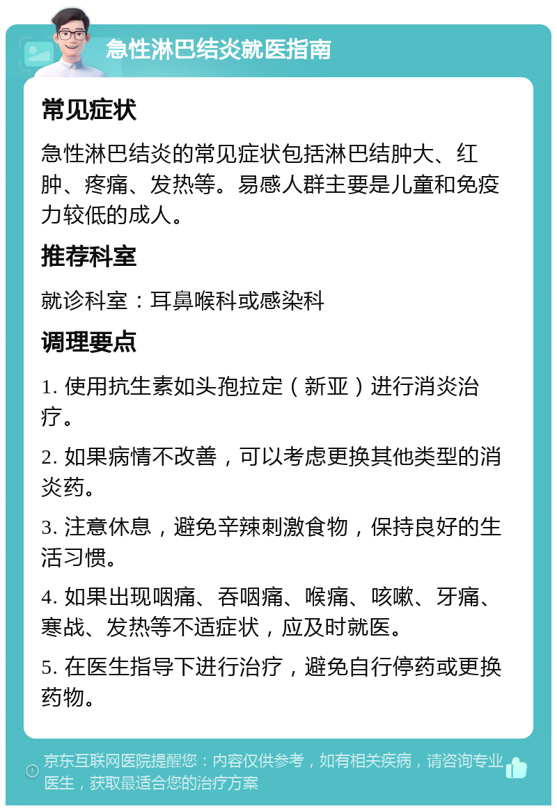 急性淋巴结炎就医指南 常见症状 急性淋巴结炎的常见症状包括淋巴结肿大、红肿、疼痛、发热等。易感人群主要是儿童和免疫力较低的成人。 推荐科室 就诊科室：耳鼻喉科或感染科 调理要点 1. 使用抗生素如头孢拉定（新亚）进行消炎治疗。 2. 如果病情不改善，可以考虑更换其他类型的消炎药。 3. 注意休息，避免辛辣刺激食物，保持良好的生活习惯。 4. 如果出现咽痛、吞咽痛、喉痛、咳嗽、牙痛、寒战、发热等不适症状，应及时就医。 5. 在医生指导下进行治疗，避免自行停药或更换药物。