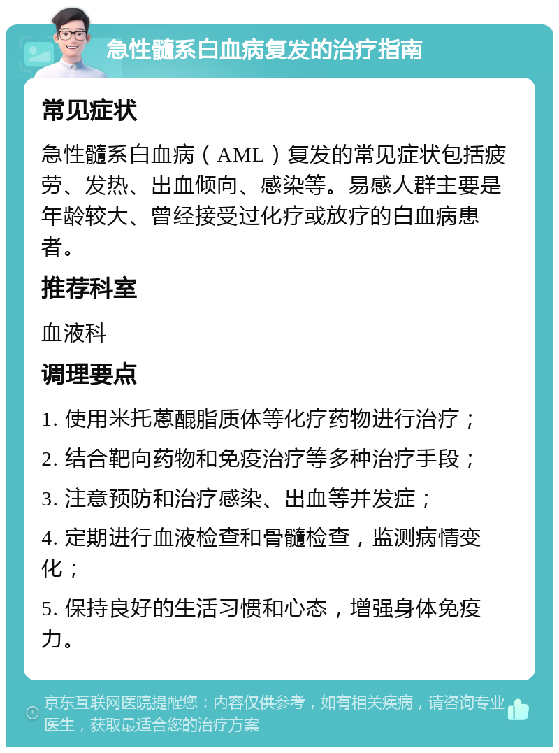 急性髓系白血病复发的治疗指南 常见症状 急性髓系白血病（AML）复发的常见症状包括疲劳、发热、出血倾向、感染等。易感人群主要是年龄较大、曾经接受过化疗或放疗的白血病患者。 推荐科室 血液科 调理要点 1. 使用米托蒽醌脂质体等化疗药物进行治疗； 2. 结合靶向药物和免疫治疗等多种治疗手段； 3. 注意预防和治疗感染、出血等并发症； 4. 定期进行血液检查和骨髓检查，监测病情变化； 5. 保持良好的生活习惯和心态，增强身体免疫力。