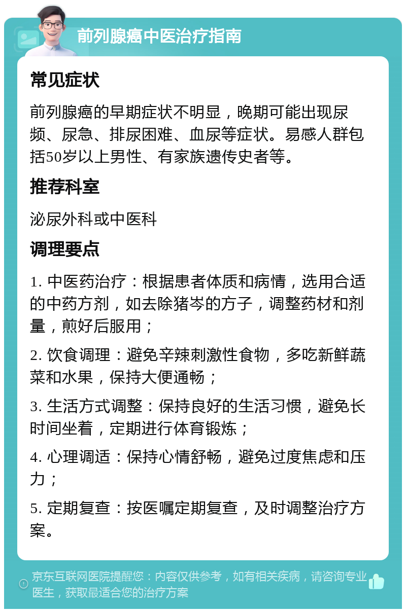 前列腺癌中医治疗指南 常见症状 前列腺癌的早期症状不明显，晚期可能出现尿频、尿急、排尿困难、血尿等症状。易感人群包括50岁以上男性、有家族遗传史者等。 推荐科室 泌尿外科或中医科 调理要点 1. 中医药治疗：根据患者体质和病情，选用合适的中药方剂，如去除猪岑的方子，调整药材和剂量，煎好后服用； 2. 饮食调理：避免辛辣刺激性食物，多吃新鲜蔬菜和水果，保持大便通畅； 3. 生活方式调整：保持良好的生活习惯，避免长时间坐着，定期进行体育锻炼； 4. 心理调适：保持心情舒畅，避免过度焦虑和压力； 5. 定期复查：按医嘱定期复查，及时调整治疗方案。