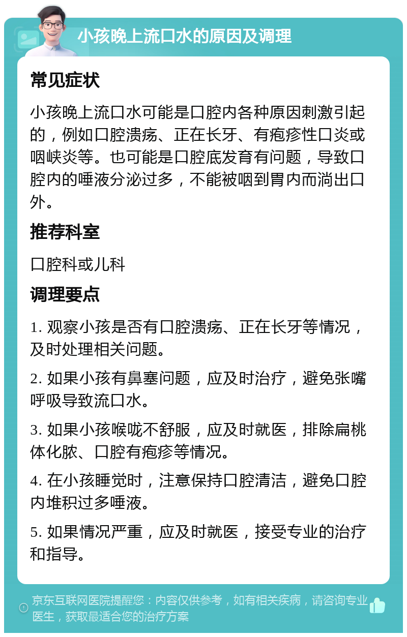 小孩晚上流口水的原因及调理 常见症状 小孩晚上流口水可能是口腔内各种原因刺激引起的，例如口腔溃疡、正在长牙、有疱疹性口炎或咽峡炎等。也可能是口腔底发育有问题，导致口腔内的唾液分泌过多，不能被咽到胃内而淌出口外。 推荐科室 口腔科或儿科 调理要点 1. 观察小孩是否有口腔溃疡、正在长牙等情况，及时处理相关问题。 2. 如果小孩有鼻塞问题，应及时治疗，避免张嘴呼吸导致流口水。 3. 如果小孩喉咙不舒服，应及时就医，排除扁桃体化脓、口腔有疱疹等情况。 4. 在小孩睡觉时，注意保持口腔清洁，避免口腔内堆积过多唾液。 5. 如果情况严重，应及时就医，接受专业的治疗和指导。