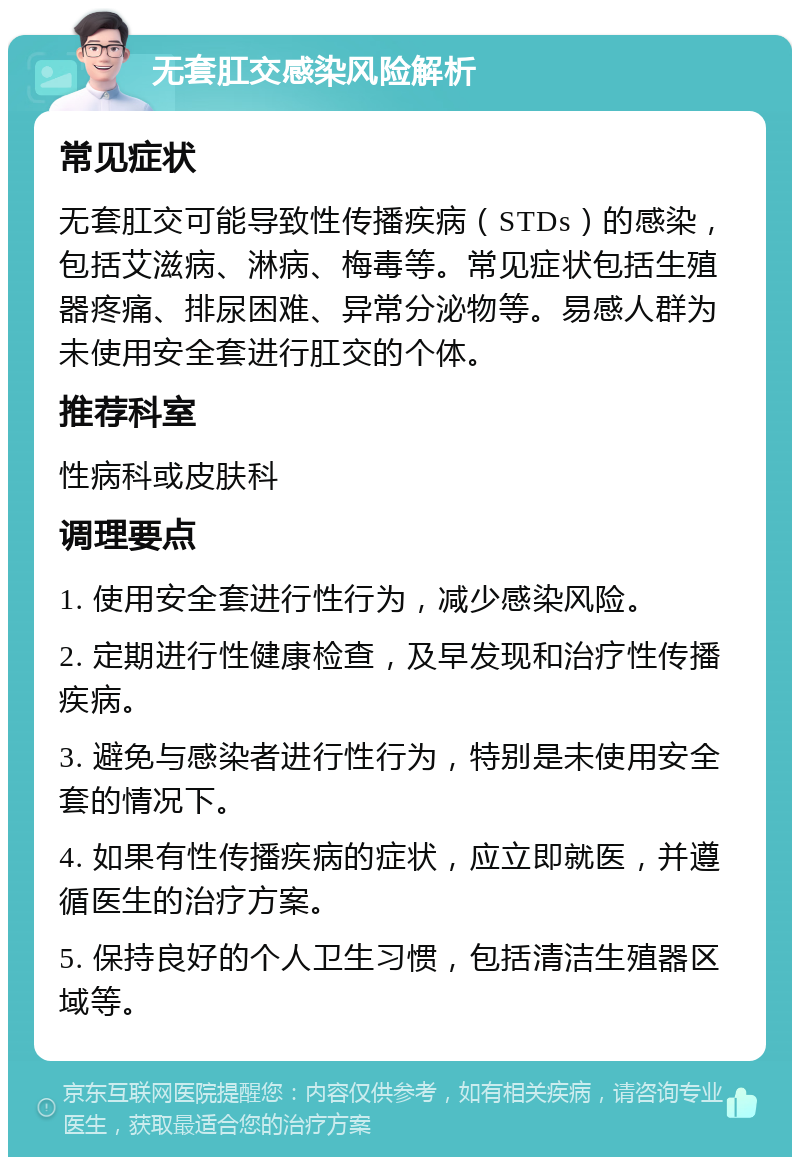 无套肛交感染风险解析 常见症状 无套肛交可能导致性传播疾病（STDs）的感染，包括艾滋病、淋病、梅毒等。常见症状包括生殖器疼痛、排尿困难、异常分泌物等。易感人群为未使用安全套进行肛交的个体。 推荐科室 性病科或皮肤科 调理要点 1. 使用安全套进行性行为，减少感染风险。 2. 定期进行性健康检查，及早发现和治疗性传播疾病。 3. 避免与感染者进行性行为，特别是未使用安全套的情况下。 4. 如果有性传播疾病的症状，应立即就医，并遵循医生的治疗方案。 5. 保持良好的个人卫生习惯，包括清洁生殖器区域等。