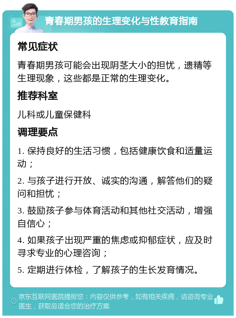 青春期男孩的生理变化与性教育指南 常见症状 青春期男孩可能会出现阴茎大小的担忧，遗精等生理现象，这些都是正常的生理变化。 推荐科室 儿科或儿童保健科 调理要点 1. 保持良好的生活习惯，包括健康饮食和适量运动； 2. 与孩子进行开放、诚实的沟通，解答他们的疑问和担忧； 3. 鼓励孩子参与体育活动和其他社交活动，增强自信心； 4. 如果孩子出现严重的焦虑或抑郁症状，应及时寻求专业的心理咨询； 5. 定期进行体检，了解孩子的生长发育情况。