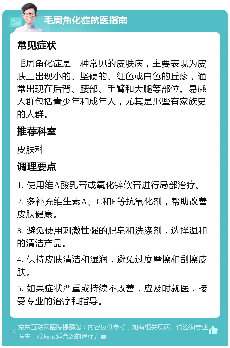 毛周角化症就医指南 常见症状 毛周角化症是一种常见的皮肤病，主要表现为皮肤上出现小的、坚硬的、红色或白色的丘疹，通常出现在后背、腰部、手臂和大腿等部位。易感人群包括青少年和成年人，尤其是那些有家族史的人群。 推荐科室 皮肤科 调理要点 1. 使用维A酸乳膏或氧化锌软膏进行局部治疗。 2. 多补充维生素A、C和E等抗氧化剂，帮助改善皮肤健康。 3. 避免使用刺激性强的肥皂和洗涤剂，选择温和的清洁产品。 4. 保持皮肤清洁和湿润，避免过度摩擦和刮擦皮肤。 5. 如果症状严重或持续不改善，应及时就医，接受专业的治疗和指导。