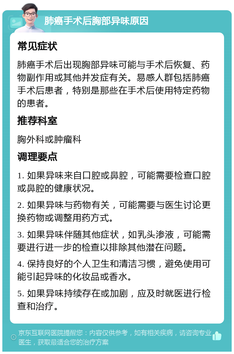 肺癌手术后胸部异味原因 常见症状 肺癌手术后出现胸部异味可能与手术后恢复、药物副作用或其他并发症有关。易感人群包括肺癌手术后患者，特别是那些在手术后使用特定药物的患者。 推荐科室 胸外科或肿瘤科 调理要点 1. 如果异味来自口腔或鼻腔，可能需要检查口腔或鼻腔的健康状况。 2. 如果异味与药物有关，可能需要与医生讨论更换药物或调整用药方式。 3. 如果异味伴随其他症状，如乳头渗液，可能需要进行进一步的检查以排除其他潜在问题。 4. 保持良好的个人卫生和清洁习惯，避免使用可能引起异味的化妆品或香水。 5. 如果异味持续存在或加剧，应及时就医进行检查和治疗。