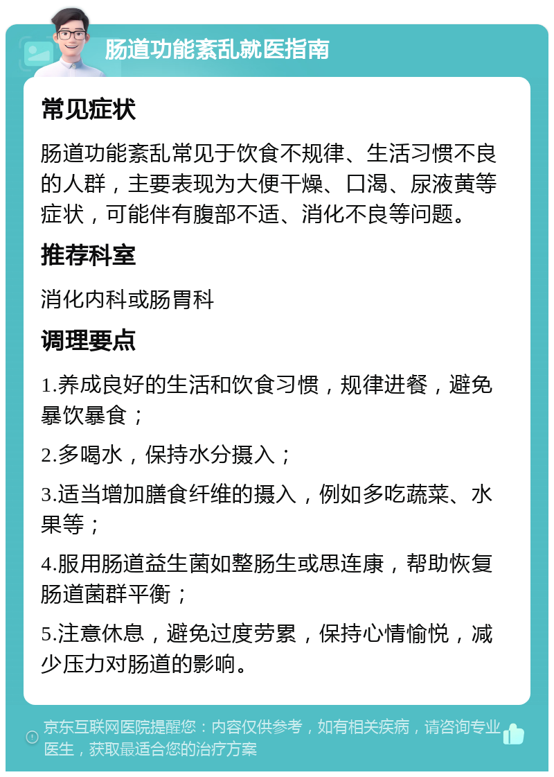 肠道功能紊乱就医指南 常见症状 肠道功能紊乱常见于饮食不规律、生活习惯不良的人群，主要表现为大便干燥、口渴、尿液黄等症状，可能伴有腹部不适、消化不良等问题。 推荐科室 消化内科或肠胃科 调理要点 1.养成良好的生活和饮食习惯，规律进餐，避免暴饮暴食； 2.多喝水，保持水分摄入； 3.适当增加膳食纤维的摄入，例如多吃蔬菜、水果等； 4.服用肠道益生菌如整肠生或思连康，帮助恢复肠道菌群平衡； 5.注意休息，避免过度劳累，保持心情愉悦，减少压力对肠道的影响。