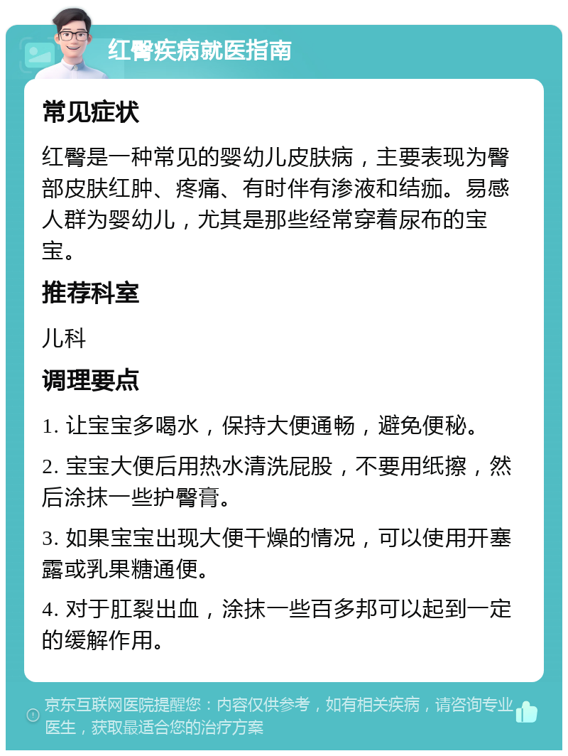 红臀疾病就医指南 常见症状 红臀是一种常见的婴幼儿皮肤病，主要表现为臀部皮肤红肿、疼痛、有时伴有渗液和结痂。易感人群为婴幼儿，尤其是那些经常穿着尿布的宝宝。 推荐科室 儿科 调理要点 1. 让宝宝多喝水，保持大便通畅，避免便秘。 2. 宝宝大便后用热水清洗屁股，不要用纸擦，然后涂抹一些护臀膏。 3. 如果宝宝出现大便干燥的情况，可以使用开塞露或乳果糖通便。 4. 对于肛裂出血，涂抹一些百多邦可以起到一定的缓解作用。