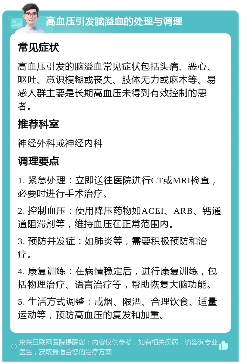 高血压引发脑溢血的处理与调理 常见症状 高血压引发的脑溢血常见症状包括头痛、恶心、呕吐、意识模糊或丧失、肢体无力或麻木等。易感人群主要是长期高血压未得到有效控制的患者。 推荐科室 神经外科或神经内科 调理要点 1. 紧急处理：立即送往医院进行CT或MRI检查，必要时进行手术治疗。 2. 控制血压：使用降压药物如ACEI、ARB、钙通道阻滞剂等，维持血压在正常范围内。 3. 预防并发症：如肺炎等，需要积极预防和治疗。 4. 康复训练：在病情稳定后，进行康复训练，包括物理治疗、语言治疗等，帮助恢复大脑功能。 5. 生活方式调整：戒烟、限酒、合理饮食、适量运动等，预防高血压的复发和加重。