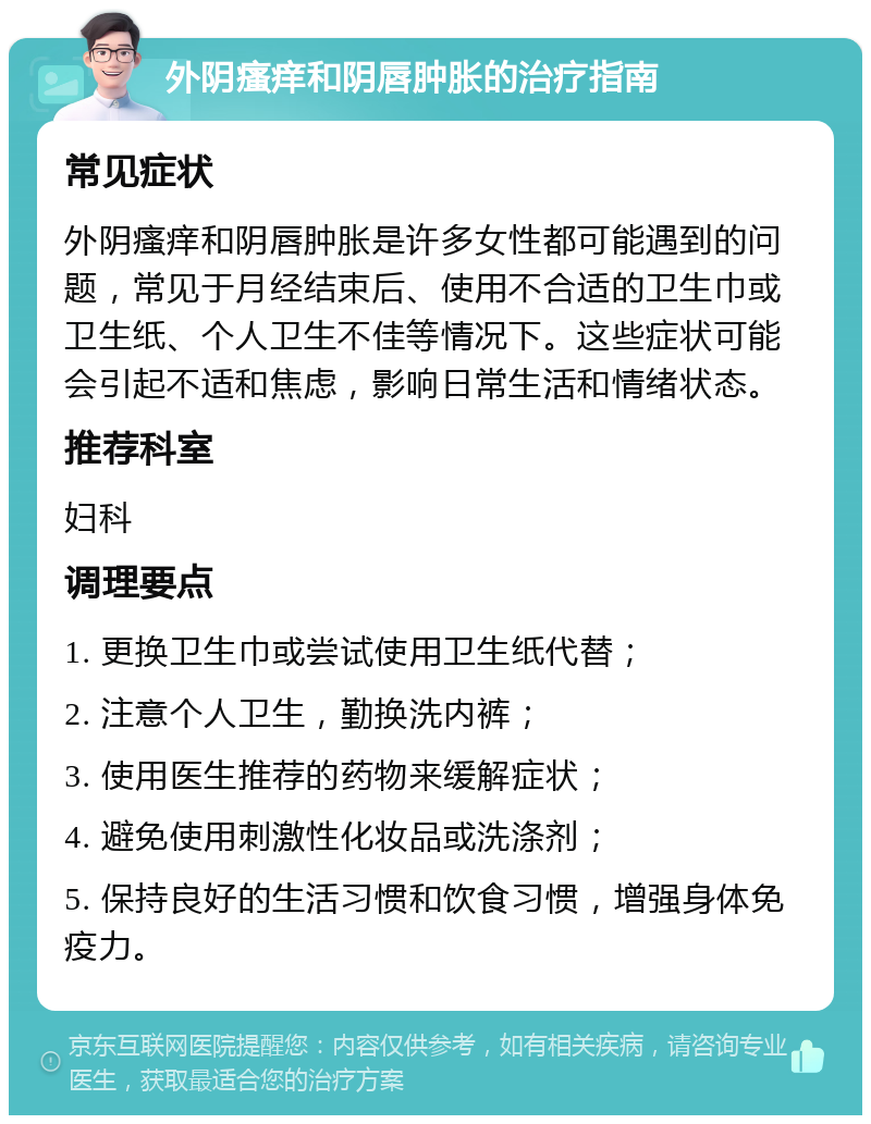 外阴瘙痒和阴唇肿胀的治疗指南 常见症状 外阴瘙痒和阴唇肿胀是许多女性都可能遇到的问题，常见于月经结束后、使用不合适的卫生巾或卫生纸、个人卫生不佳等情况下。这些症状可能会引起不适和焦虑，影响日常生活和情绪状态。 推荐科室 妇科 调理要点 1. 更换卫生巾或尝试使用卫生纸代替； 2. 注意个人卫生，勤换洗内裤； 3. 使用医生推荐的药物来缓解症状； 4. 避免使用刺激性化妆品或洗涤剂； 5. 保持良好的生活习惯和饮食习惯，增强身体免疫力。