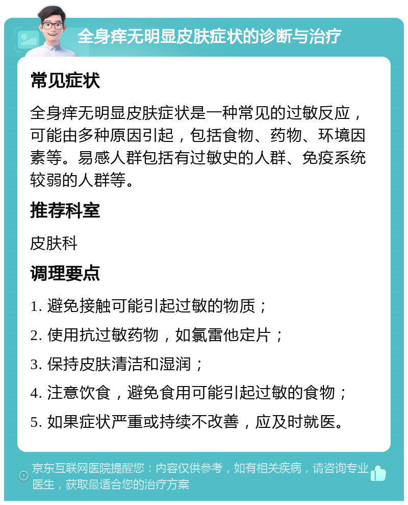 全身痒无明显皮肤症状的诊断与治疗 常见症状 全身痒无明显皮肤症状是一种常见的过敏反应，可能由多种原因引起，包括食物、药物、环境因素等。易感人群包括有过敏史的人群、免疫系统较弱的人群等。 推荐科室 皮肤科 调理要点 1. 避免接触可能引起过敏的物质； 2. 使用抗过敏药物，如氯雷他定片； 3. 保持皮肤清洁和湿润； 4. 注意饮食，避免食用可能引起过敏的食物； 5. 如果症状严重或持续不改善，应及时就医。