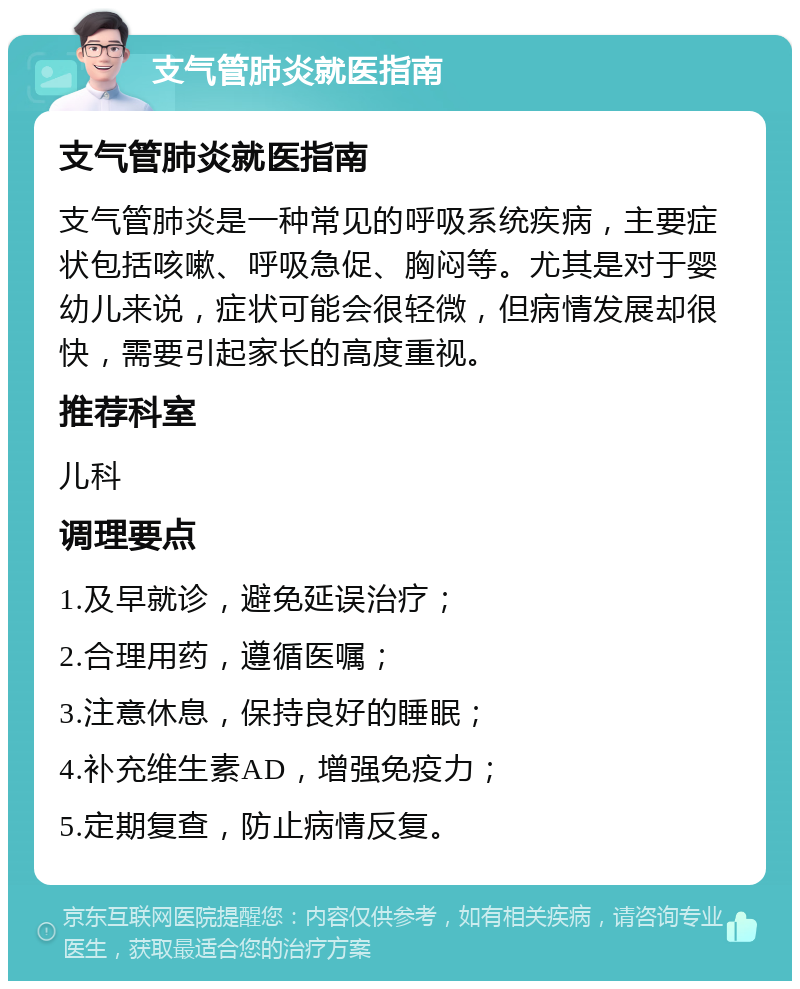 支气管肺炎就医指南 支气管肺炎就医指南 支气管肺炎是一种常见的呼吸系统疾病，主要症状包括咳嗽、呼吸急促、胸闷等。尤其是对于婴幼儿来说，症状可能会很轻微，但病情发展却很快，需要引起家长的高度重视。 推荐科室 儿科 调理要点 1.及早就诊，避免延误治疗； 2.合理用药，遵循医嘱； 3.注意休息，保持良好的睡眠； 4.补充维生素AD，增强免疫力； 5.定期复查，防止病情反复。