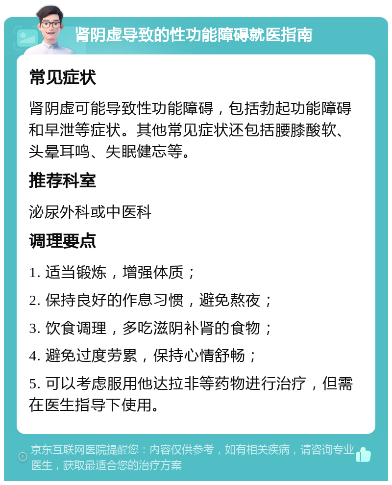 肾阴虚导致的性功能障碍就医指南 常见症状 肾阴虚可能导致性功能障碍，包括勃起功能障碍和早泄等症状。其他常见症状还包括腰膝酸软、头晕耳鸣、失眠健忘等。 推荐科室 泌尿外科或中医科 调理要点 1. 适当锻炼，增强体质； 2. 保持良好的作息习惯，避免熬夜； 3. 饮食调理，多吃滋阴补肾的食物； 4. 避免过度劳累，保持心情舒畅； 5. 可以考虑服用他达拉非等药物进行治疗，但需在医生指导下使用。