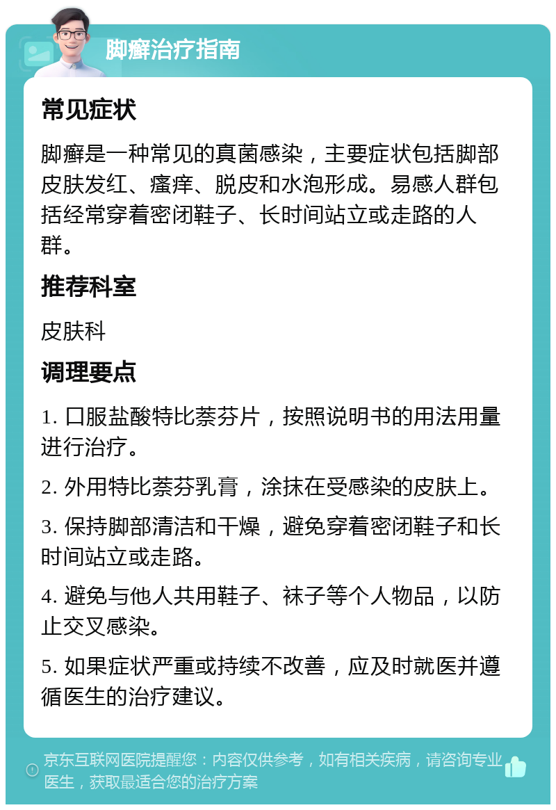 脚癣治疗指南 常见症状 脚癣是一种常见的真菌感染，主要症状包括脚部皮肤发红、瘙痒、脱皮和水泡形成。易感人群包括经常穿着密闭鞋子、长时间站立或走路的人群。 推荐科室 皮肤科 调理要点 1. 口服盐酸特比萘芬片，按照说明书的用法用量进行治疗。 2. 外用特比萘芬乳膏，涂抹在受感染的皮肤上。 3. 保持脚部清洁和干燥，避免穿着密闭鞋子和长时间站立或走路。 4. 避免与他人共用鞋子、袜子等个人物品，以防止交叉感染。 5. 如果症状严重或持续不改善，应及时就医并遵循医生的治疗建议。