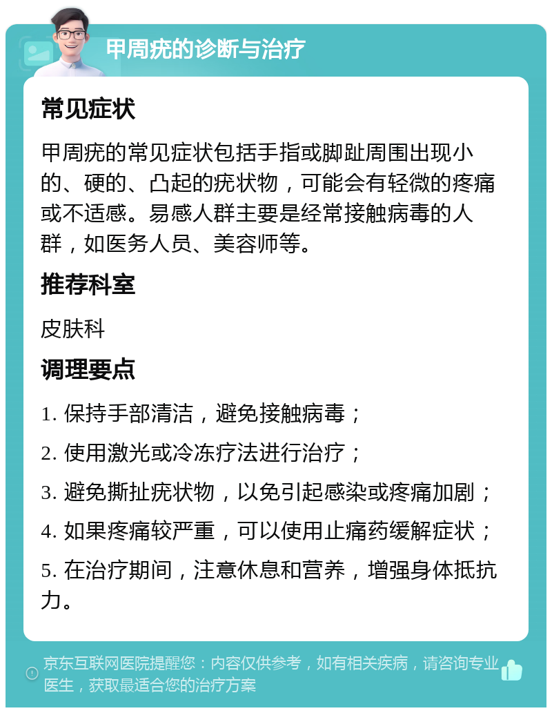 甲周疣的诊断与治疗 常见症状 甲周疣的常见症状包括手指或脚趾周围出现小的、硬的、凸起的疣状物，可能会有轻微的疼痛或不适感。易感人群主要是经常接触病毒的人群，如医务人员、美容师等。 推荐科室 皮肤科 调理要点 1. 保持手部清洁，避免接触病毒； 2. 使用激光或冷冻疗法进行治疗； 3. 避免撕扯疣状物，以免引起感染或疼痛加剧； 4. 如果疼痛较严重，可以使用止痛药缓解症状； 5. 在治疗期间，注意休息和营养，增强身体抵抗力。