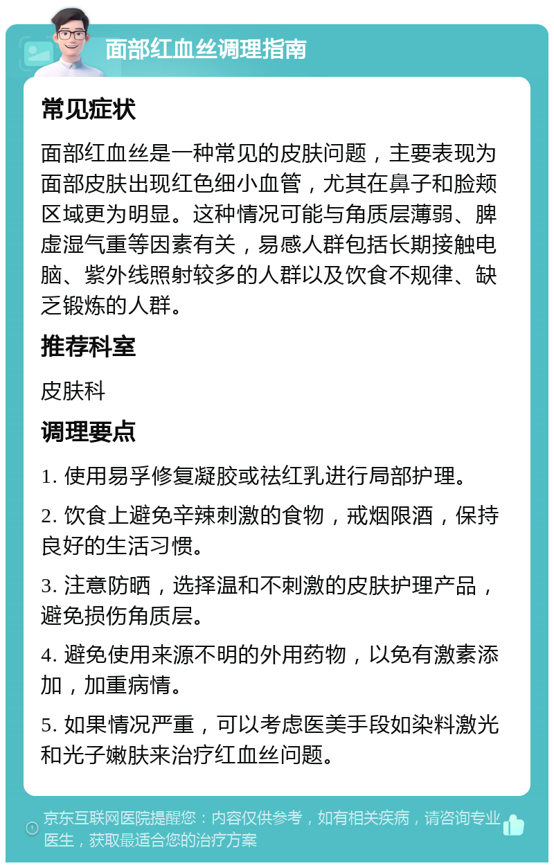 面部红血丝调理指南 常见症状 面部红血丝是一种常见的皮肤问题，主要表现为面部皮肤出现红色细小血管，尤其在鼻子和脸颊区域更为明显。这种情况可能与角质层薄弱、脾虚湿气重等因素有关，易感人群包括长期接触电脑、紫外线照射较多的人群以及饮食不规律、缺乏锻炼的人群。 推荐科室 皮肤科 调理要点 1. 使用易孚修复凝胶或祛红乳进行局部护理。 2. 饮食上避免辛辣刺激的食物，戒烟限酒，保持良好的生活习惯。 3. 注意防晒，选择温和不刺激的皮肤护理产品，避免损伤角质层。 4. 避免使用来源不明的外用药物，以免有激素添加，加重病情。 5. 如果情况严重，可以考虑医美手段如染料激光和光子嫩肤来治疗红血丝问题。