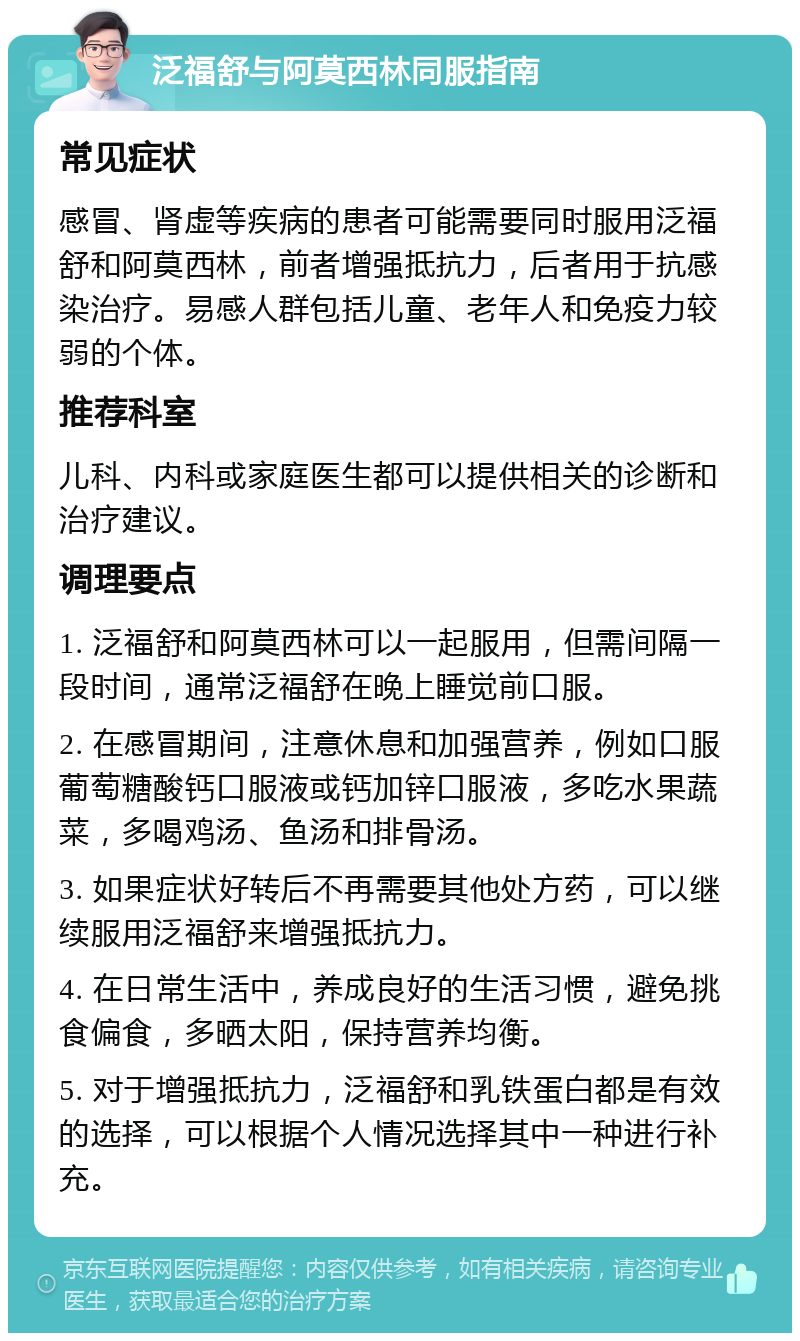 泛福舒与阿莫西林同服指南 常见症状 感冒、肾虚等疾病的患者可能需要同时服用泛福舒和阿莫西林，前者增强抵抗力，后者用于抗感染治疗。易感人群包括儿童、老年人和免疫力较弱的个体。 推荐科室 儿科、内科或家庭医生都可以提供相关的诊断和治疗建议。 调理要点 1. 泛福舒和阿莫西林可以一起服用，但需间隔一段时间，通常泛福舒在晚上睡觉前口服。 2. 在感冒期间，注意休息和加强营养，例如口服葡萄糖酸钙口服液或钙加锌口服液，多吃水果蔬菜，多喝鸡汤、鱼汤和排骨汤。 3. 如果症状好转后不再需要其他处方药，可以继续服用泛福舒来增强抵抗力。 4. 在日常生活中，养成良好的生活习惯，避免挑食偏食，多晒太阳，保持营养均衡。 5. 对于增强抵抗力，泛福舒和乳铁蛋白都是有效的选择，可以根据个人情况选择其中一种进行补充。