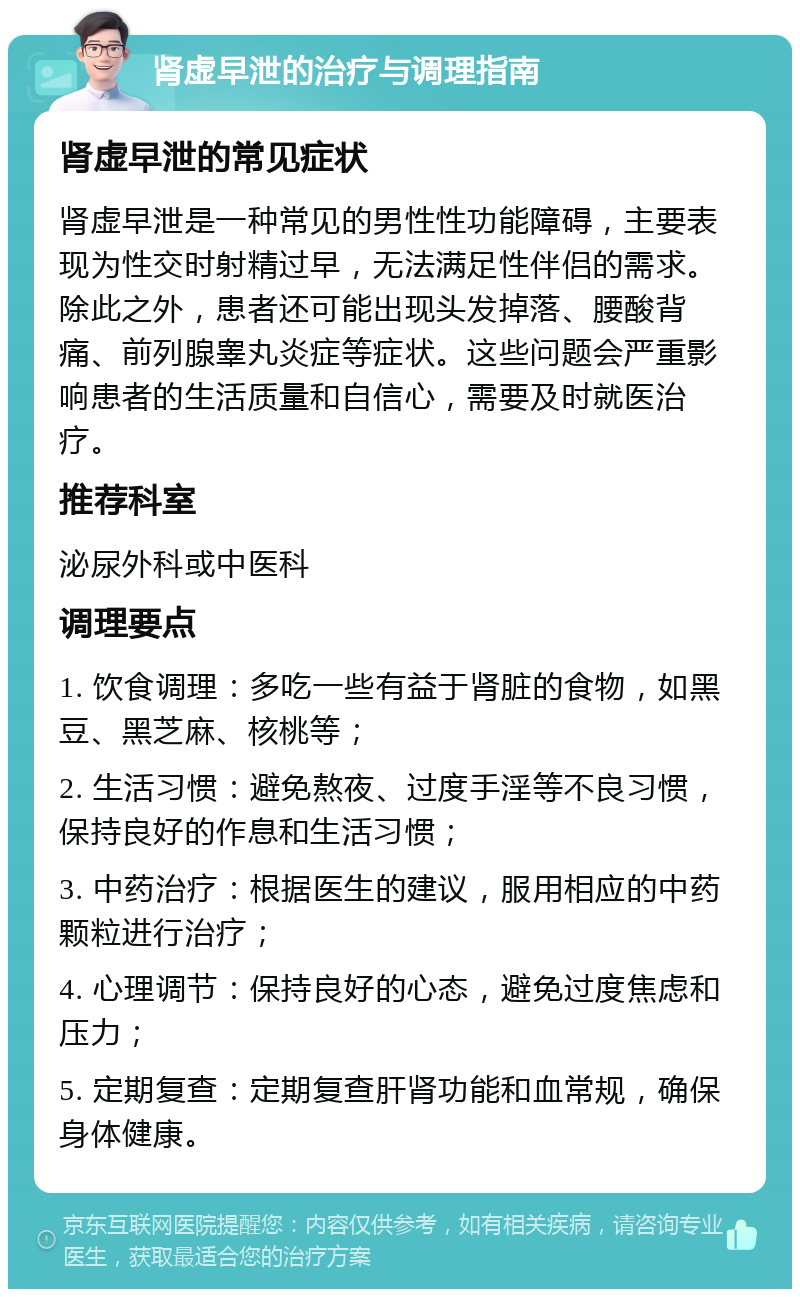 肾虚早泄的治疗与调理指南 肾虚早泄的常见症状 肾虚早泄是一种常见的男性性功能障碍，主要表现为性交时射精过早，无法满足性伴侣的需求。除此之外，患者还可能出现头发掉落、腰酸背痛、前列腺睾丸炎症等症状。这些问题会严重影响患者的生活质量和自信心，需要及时就医治疗。 推荐科室 泌尿外科或中医科 调理要点 1. 饮食调理：多吃一些有益于肾脏的食物，如黑豆、黑芝麻、核桃等； 2. 生活习惯：避免熬夜、过度手淫等不良习惯，保持良好的作息和生活习惯； 3. 中药治疗：根据医生的建议，服用相应的中药颗粒进行治疗； 4. 心理调节：保持良好的心态，避免过度焦虑和压力； 5. 定期复查：定期复查肝肾功能和血常规，确保身体健康。