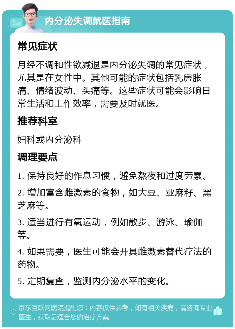 内分泌失调就医指南 常见症状 月经不调和性欲减退是内分泌失调的常见症状，尤其是在女性中。其他可能的症状包括乳房胀痛、情绪波动、头痛等。这些症状可能会影响日常生活和工作效率，需要及时就医。 推荐科室 妇科或内分泌科 调理要点 1. 保持良好的作息习惯，避免熬夜和过度劳累。 2. 增加富含雌激素的食物，如大豆、亚麻籽、黑芝麻等。 3. 适当进行有氧运动，例如散步、游泳、瑜伽等。 4. 如果需要，医生可能会开具雌激素替代疗法的药物。 5. 定期复查，监测内分泌水平的变化。