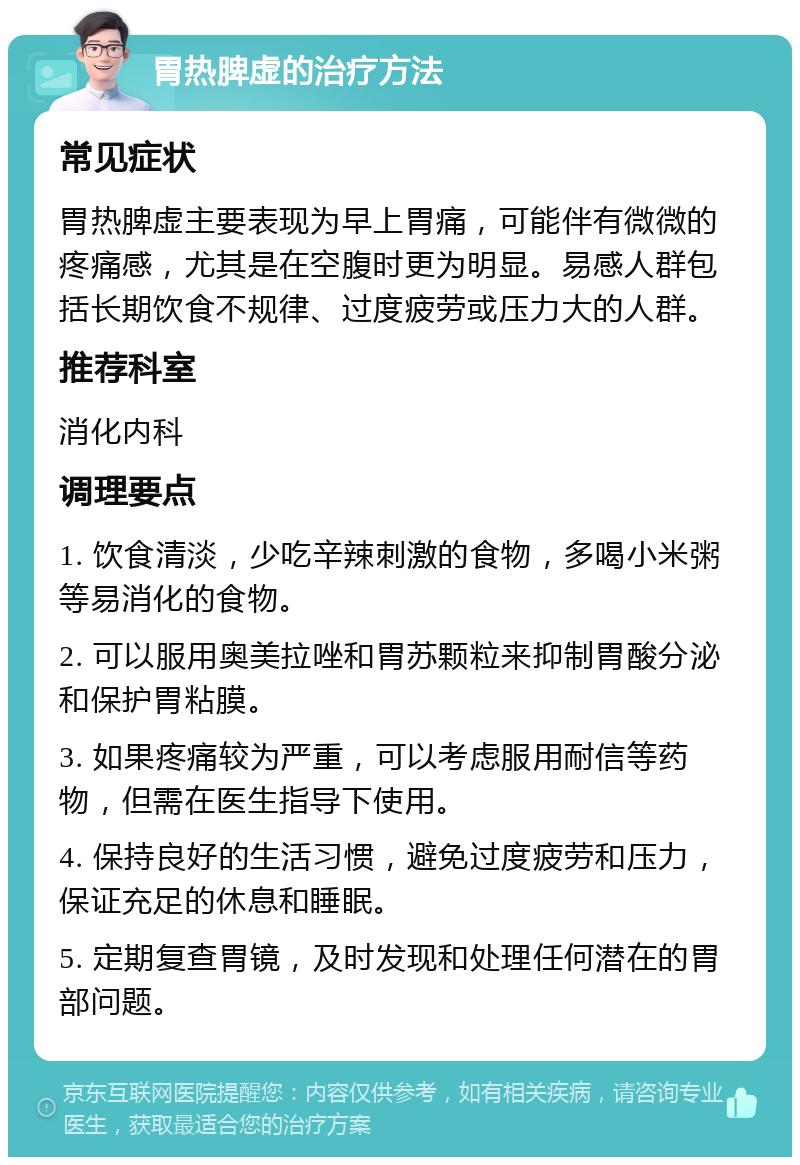 胃热脾虚的治疗方法 常见症状 胃热脾虚主要表现为早上胃痛，可能伴有微微的疼痛感，尤其是在空腹时更为明显。易感人群包括长期饮食不规律、过度疲劳或压力大的人群。 推荐科室 消化内科 调理要点 1. 饮食清淡，少吃辛辣刺激的食物，多喝小米粥等易消化的食物。 2. 可以服用奥美拉唑和胃苏颗粒来抑制胃酸分泌和保护胃粘膜。 3. 如果疼痛较为严重，可以考虑服用耐信等药物，但需在医生指导下使用。 4. 保持良好的生活习惯，避免过度疲劳和压力，保证充足的休息和睡眠。 5. 定期复查胃镜，及时发现和处理任何潜在的胃部问题。