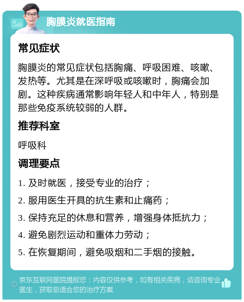 胸膜炎就医指南 常见症状 胸膜炎的常见症状包括胸痛、呼吸困难、咳嗽、发热等。尤其是在深呼吸或咳嗽时，胸痛会加剧。这种疾病通常影响年轻人和中年人，特别是那些免疫系统较弱的人群。 推荐科室 呼吸科 调理要点 1. 及时就医，接受专业的治疗； 2. 服用医生开具的抗生素和止痛药； 3. 保持充足的休息和营养，增强身体抵抗力； 4. 避免剧烈运动和重体力劳动； 5. 在恢复期间，避免吸烟和二手烟的接触。