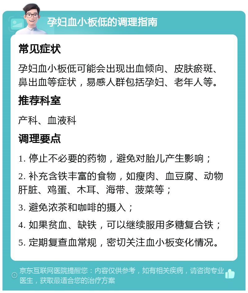 孕妇血小板低的调理指南 常见症状 孕妇血小板低可能会出现出血倾向、皮肤瘀斑、鼻出血等症状，易感人群包括孕妇、老年人等。 推荐科室 产科、血液科 调理要点 1. 停止不必要的药物，避免对胎儿产生影响； 2. 补充含铁丰富的食物，如瘦肉、血豆腐、动物肝脏、鸡蛋、木耳、海带、菠菜等； 3. 避免浓茶和咖啡的摄入； 4. 如果贫血、缺铁，可以继续服用多糖复合铁； 5. 定期复查血常规，密切关注血小板变化情况。