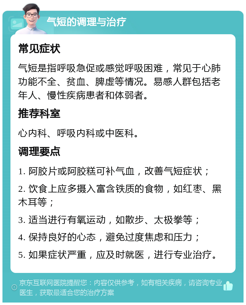 气短的调理与治疗 常见症状 气短是指呼吸急促或感觉呼吸困难，常见于心肺功能不全、贫血、脾虚等情况。易感人群包括老年人、慢性疾病患者和体弱者。 推荐科室 心内科、呼吸内科或中医科。 调理要点 1. 阿胶片或阿胶糕可补气血，改善气短症状； 2. 饮食上应多摄入富含铁质的食物，如红枣、黑木耳等； 3. 适当进行有氧运动，如散步、太极拳等； 4. 保持良好的心态，避免过度焦虑和压力； 5. 如果症状严重，应及时就医，进行专业治疗。