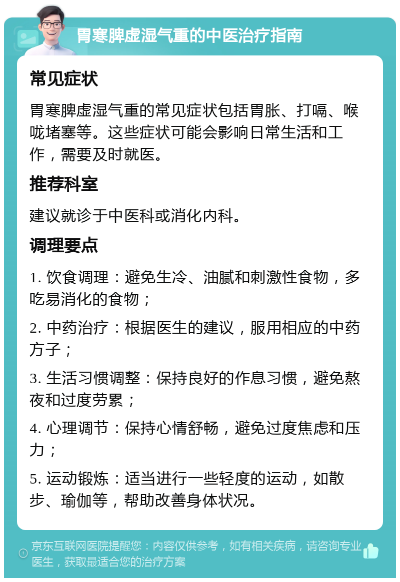 胃寒脾虚湿气重的中医治疗指南 常见症状 胃寒脾虚湿气重的常见症状包括胃胀、打嗝、喉咙堵塞等。这些症状可能会影响日常生活和工作，需要及时就医。 推荐科室 建议就诊于中医科或消化内科。 调理要点 1. 饮食调理：避免生冷、油腻和刺激性食物，多吃易消化的食物； 2. 中药治疗：根据医生的建议，服用相应的中药方子； 3. 生活习惯调整：保持良好的作息习惯，避免熬夜和过度劳累； 4. 心理调节：保持心情舒畅，避免过度焦虑和压力； 5. 运动锻炼：适当进行一些轻度的运动，如散步、瑜伽等，帮助改善身体状况。