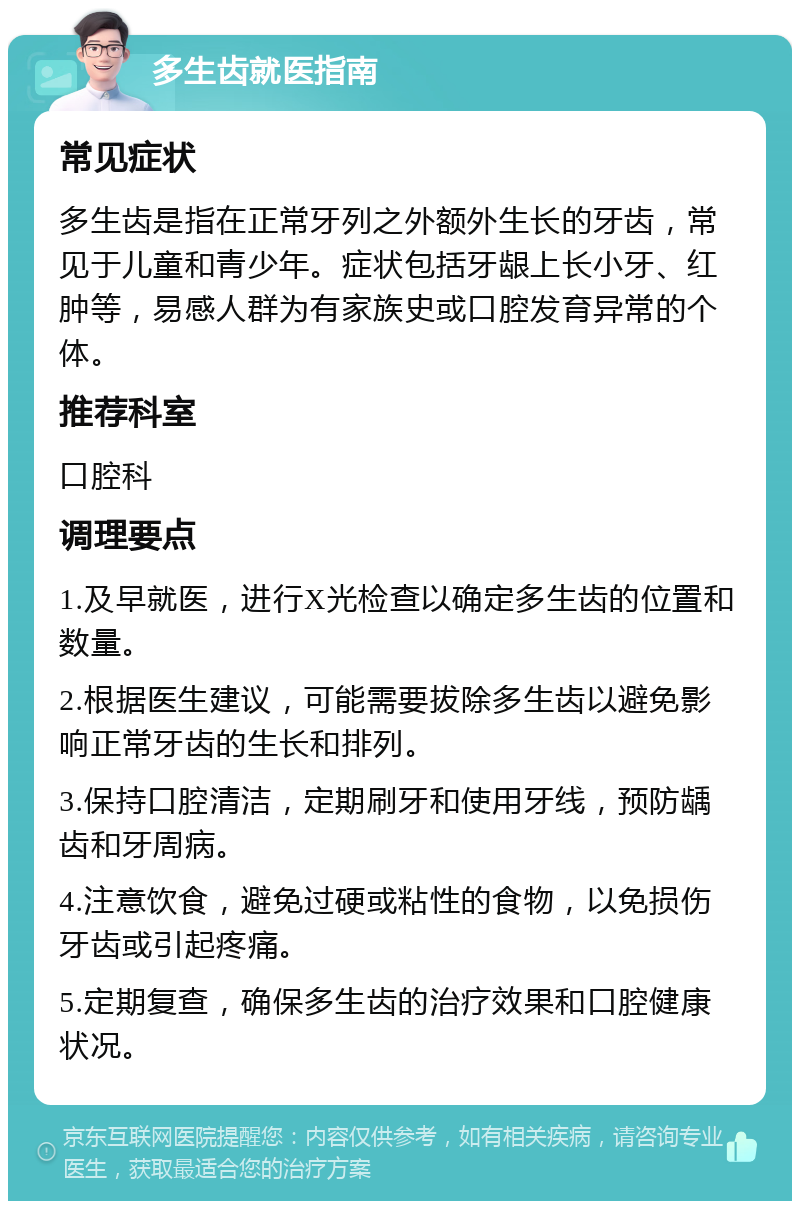 多生齿就医指南 常见症状 多生齿是指在正常牙列之外额外生长的牙齿，常见于儿童和青少年。症状包括牙龈上长小牙、红肿等，易感人群为有家族史或口腔发育异常的个体。 推荐科室 口腔科 调理要点 1.及早就医，进行X光检查以确定多生齿的位置和数量。 2.根据医生建议，可能需要拔除多生齿以避免影响正常牙齿的生长和排列。 3.保持口腔清洁，定期刷牙和使用牙线，预防龋齿和牙周病。 4.注意饮食，避免过硬或粘性的食物，以免损伤牙齿或引起疼痛。 5.定期复查，确保多生齿的治疗效果和口腔健康状况。