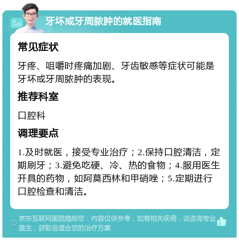 牙坏或牙周脓肿的就医指南 常见症状 牙疼、咀嚼时疼痛加剧、牙齿敏感等症状可能是牙坏或牙周脓肿的表现。 推荐科室 口腔科 调理要点 1.及时就医，接受专业治疗；2.保持口腔清洁，定期刷牙；3.避免吃硬、冷、热的食物；4.服用医生开具的药物，如阿莫西林和甲硝唑；5.定期进行口腔检查和清洁。