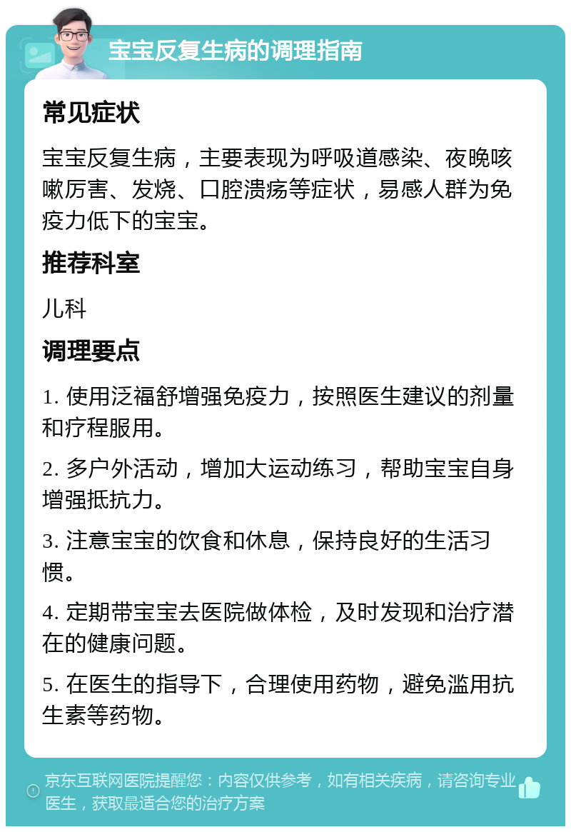 宝宝反复生病的调理指南 常见症状 宝宝反复生病，主要表现为呼吸道感染、夜晚咳嗽厉害、发烧、口腔溃疡等症状，易感人群为免疫力低下的宝宝。 推荐科室 儿科 调理要点 1. 使用泛福舒增强免疫力，按照医生建议的剂量和疗程服用。 2. 多户外活动，增加大运动练习，帮助宝宝自身增强抵抗力。 3. 注意宝宝的饮食和休息，保持良好的生活习惯。 4. 定期带宝宝去医院做体检，及时发现和治疗潜在的健康问题。 5. 在医生的指导下，合理使用药物，避免滥用抗生素等药物。